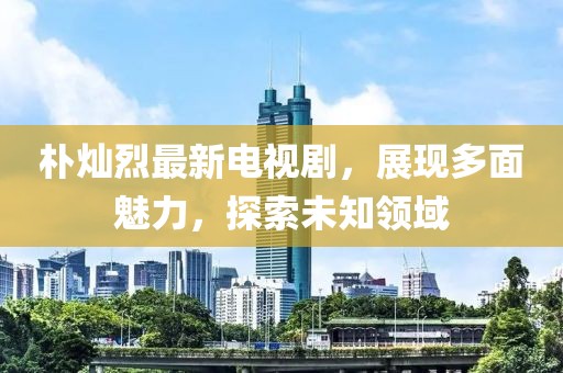 樸燦烈最新電視劇，展現(xiàn)多面魅力，探索未知領(lǐng)域