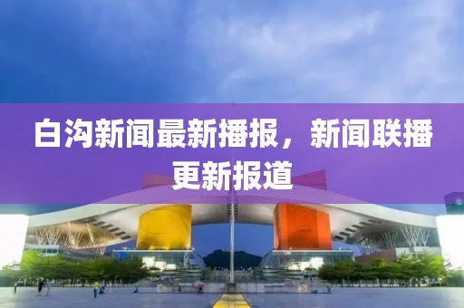 白溝新聞最新播報(bào)，新聞聯(lián)播更新報(bào)道