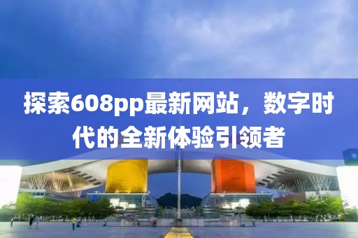 探索608pp最新網(wǎng)站，數(shù)字時代的全新體驗引領者