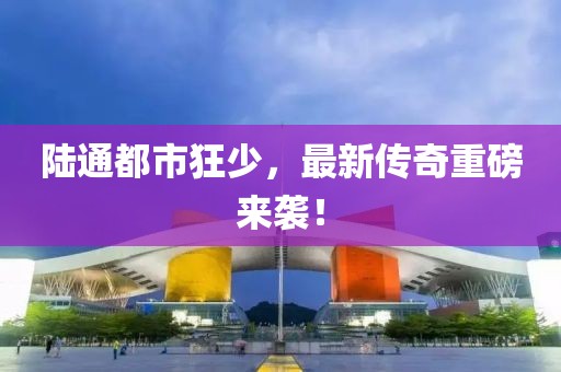 陸通都市狂少，最新傳奇重磅來襲！
