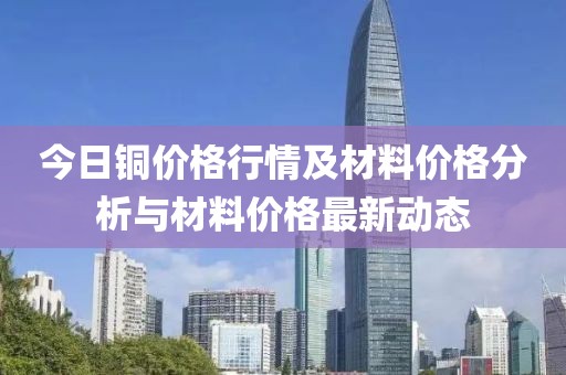 今日銅價格行情及材料價格分析與材料價格最新動態(tài)