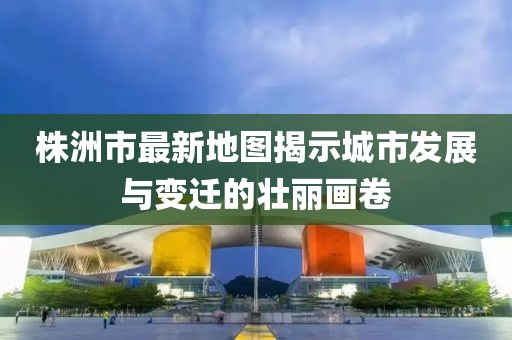 株洲市最新地圖揭示城市發(fā)展與變遷的壯麗畫卷