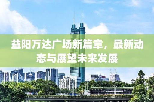 益陽(yáng)萬(wàn)達(dá)廣場(chǎng)新篇章，最新動(dòng)態(tài)與展望未來(lái)發(fā)展
