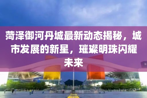 菏澤御河丹城最新動(dòng)態(tài)揭秘，城市發(fā)展的新星，璀璨明珠閃耀未來(lái)