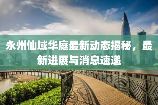 永州仙域華庭最新動(dòng)態(tài)揭秘，最新進(jìn)展與消息速遞