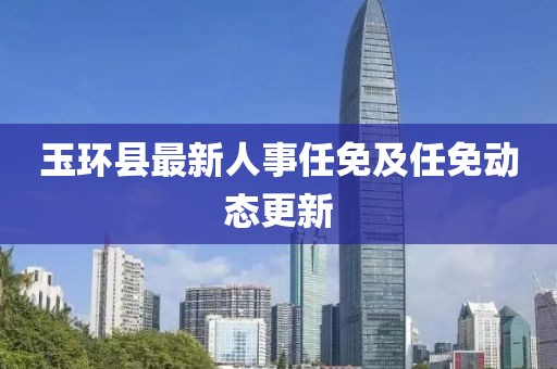 玉環(huán)縣最新人事任免及任免動(dòng)態(tài)更新