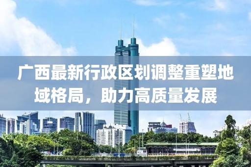 廣西最新行政區(qū)劃調(diào)整重塑地域格局，助力高質(zhì)量發(fā)展