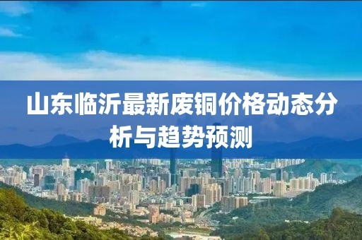 山東臨沂最新廢銅價(jià)格動態(tài)分析與趨勢預(yù)測