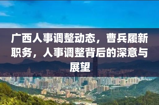 廣西人事調(diào)整動態(tài)，曹兵履新職務(wù)，人事調(diào)整背后的深意與展望