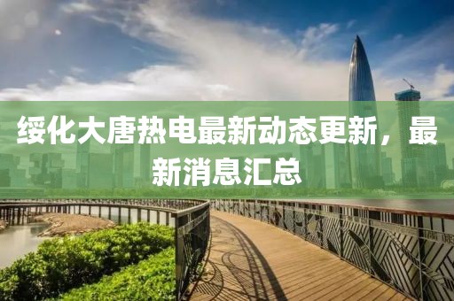 綏化大唐熱電最新動態(tài)更新，最新消息匯總