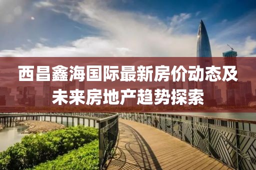 西昌鑫海國際最新房價動態(tài)及未來房地產趨勢探索