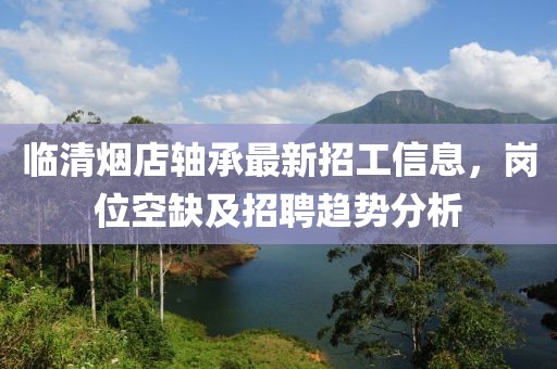 臨清煙店軸承最新招工信息，崗位空缺及招聘趨勢分析