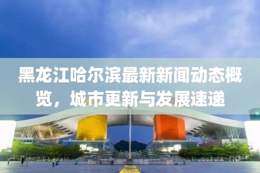 黑龍江哈爾濱最新新聞動態(tài)概覽，城市更新與發(fā)展速遞