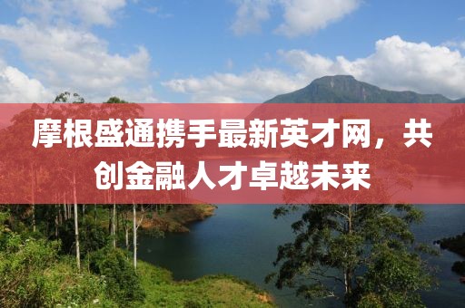摩根盛通攜手最新英才網(wǎng)，共創(chuàng)金融人才卓越未來