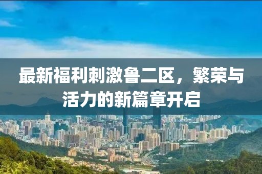 最新福利刺激魯二區(qū)，繁榮與活力的新篇章開啟