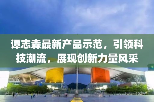 譚志森最新產(chǎn)品示范，引領(lǐng)科技潮流，展現(xiàn)創(chuàng)新力量風(fēng)采