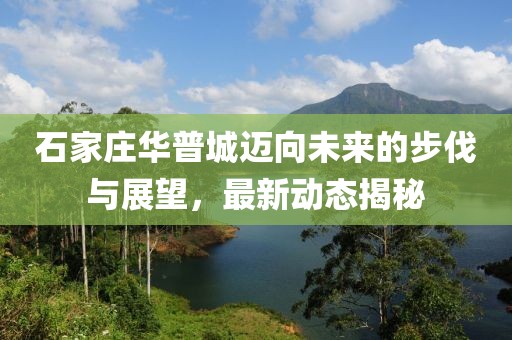 石家莊華普城邁向未來的步伐與展望，最新動態(tài)揭秘