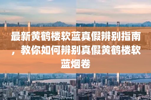 最新黃鶴樓軟藍(lán)真假辨別指南，教你如何辨別真假黃鶴樓軟藍(lán)煙卷