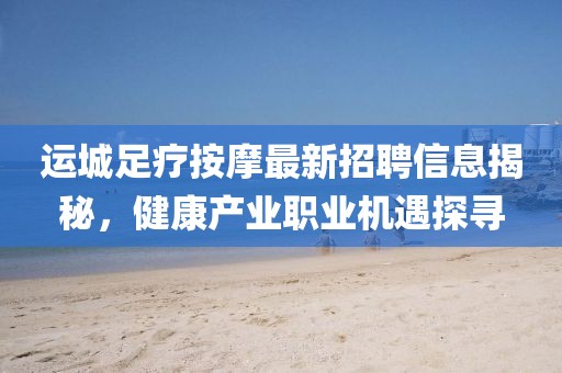 運(yùn)城足療按摩最新招聘信息揭秘，健康產(chǎn)業(yè)職業(yè)機(jī)遇探尋