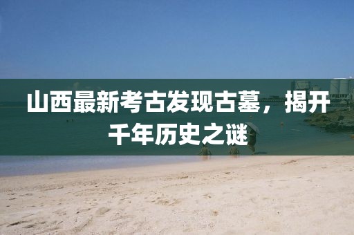 山西最新考古發(fā)現(xiàn)古墓，揭開(kāi)千年歷史之謎