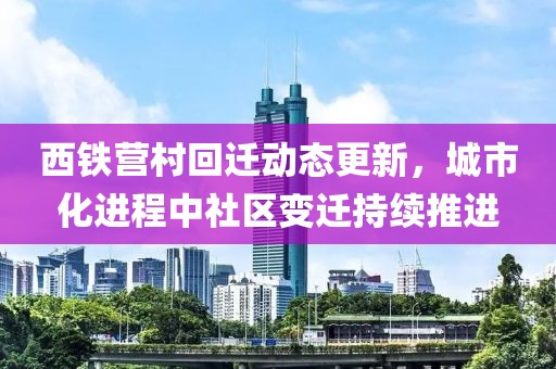 西鐵營村回遷動態(tài)更新，城市化進程中社區(qū)變遷持續(xù)推進