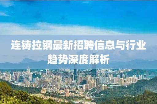 連鑄拉鋼最新招聘信息與行業(yè)趨勢深度解析