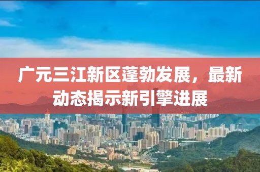 廣元三江新區(qū)蓬勃發(fā)展，最新動(dòng)態(tài)揭示新引擎進(jìn)展