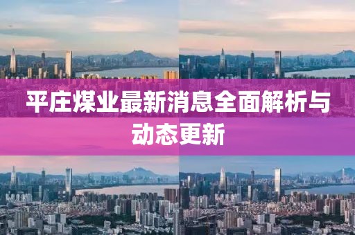 平莊煤業(yè)最新消息全面解析與動(dòng)態(tài)更新