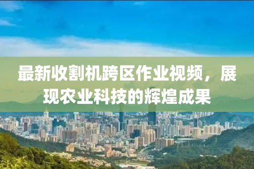最新收割機(jī)跨區(qū)作業(yè)視頻，展現(xiàn)農(nóng)業(yè)科技的輝煌成果