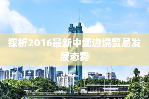探析2016最新中緬邊境貿(mào)易發(fā)展態(tài)勢