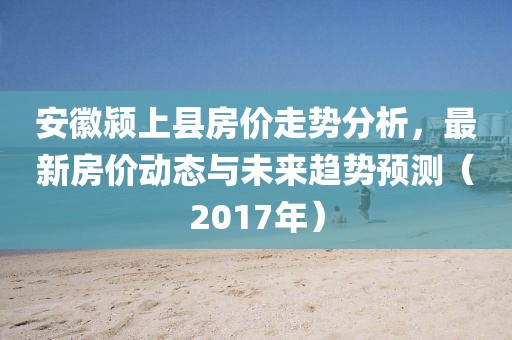 安徽潁上縣房價走勢分析，最新房價動態(tài)與未來趨勢預(yù)測（2017年）