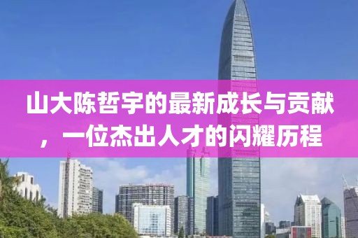 山大陳哲宇的最新成長(zhǎng)與貢獻(xiàn)，一位杰出人才的閃耀歷程