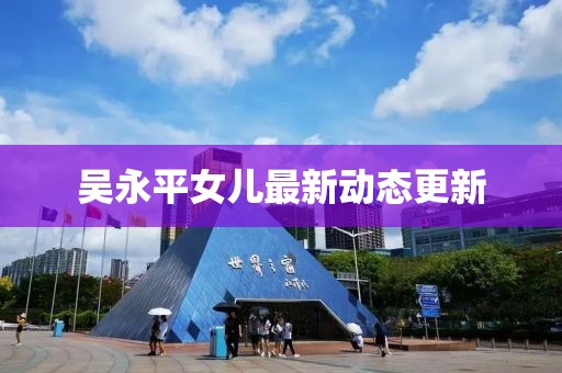吳永平女兒最新動(dòng)態(tài)更新