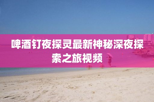 啤酒釘夜探靈最新神秘深夜探索之旅視頻