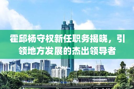 霍邱楊守權(quán)新任職務(wù)揭曉，引領(lǐng)地方發(fā)展的杰出領(lǐng)導(dǎo)者