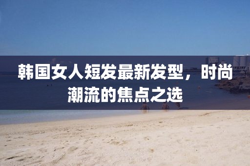 韓國(guó)女人短發(fā)最新發(fā)型，時(shí)尚潮流的焦點(diǎn)之選