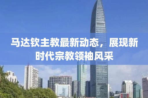 馬達欽主教最新動態(tài)，展現(xiàn)新時代宗教領(lǐng)袖風(fēng)采
