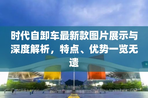 時代自卸車最新款圖片展示與深度解析，特點、優(yōu)勢一覽無遺