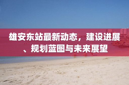 雄安東站最新動態(tài)，建設進展、規(guī)劃藍圖與未來展望