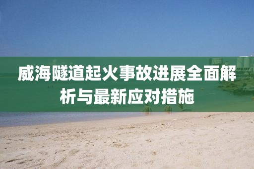 威海隧道起火事故進展全面解析與最新應對措施