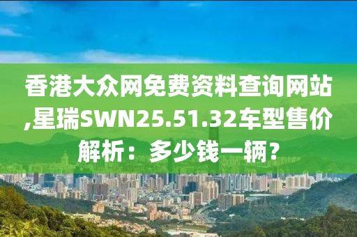 香港大眾網(wǎng)免費資料查詢網(wǎng)站,星瑞SWN25.51.32車型售價解析：多少錢一輛？