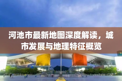 河池市最新地圖深度解讀，城市發(fā)展與地理特征概覽
