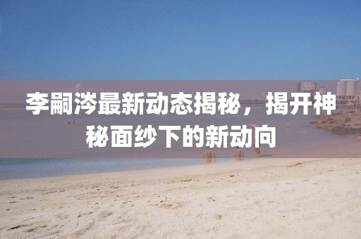 李嗣涔最新動態(tài)揭秘，揭開神秘面紗下的新動向