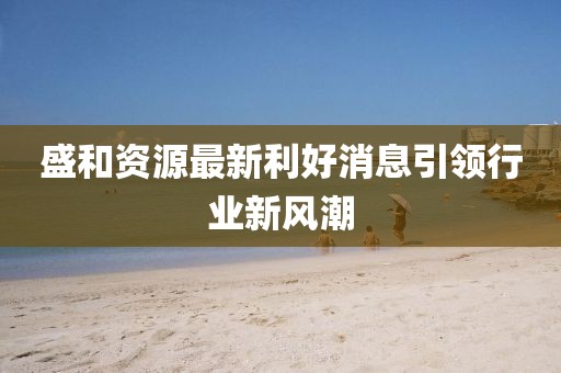 盛和資源最新利好消息引領(lǐng)行業(yè)新風(fēng)潮