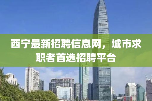 西寧最新招聘信息網(wǎng)，城市求職者首選招聘平臺(tái)
