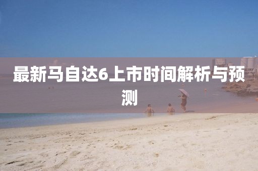 最新馬自達(dá)6上市時間解析與預(yù)測