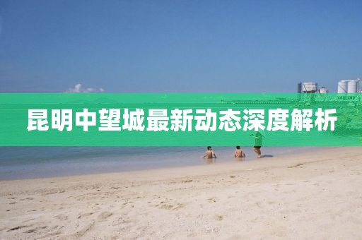 昆明中望城最新動(dòng)態(tài)深度解析
