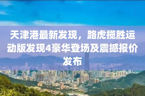 天津港最新發(fā)現(xiàn)，路虎攬勝運(yùn)動(dòng)版發(fā)現(xiàn)4豪華登場(chǎng)及震撼報(bào)價(jià)發(fā)布