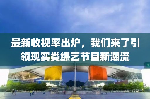最新收視率出爐，我們來(lái)了引領(lǐng)現(xiàn)實(shí)類綜藝節(jié)目新潮流