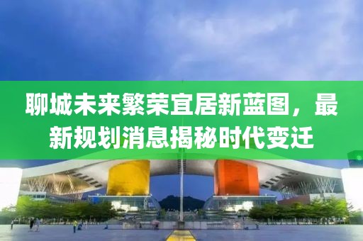 聊城未來繁榮宜居新藍圖，最新規(guī)劃消息揭秘時代變遷